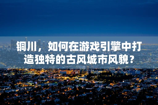 铜川，如何在游戏引擎中打造独特的古风城市风貌？