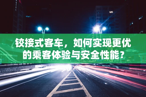 铰接式客车，如何实现更优的乘客体验与安全性能？