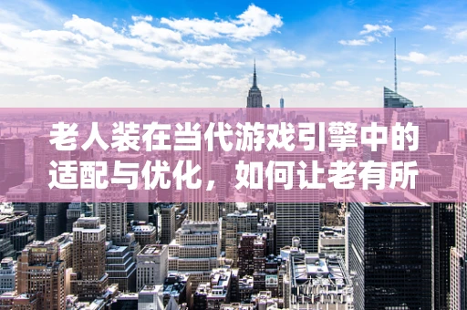老人装在当代游戏引擎中的适配与优化，如何让老有所乐？