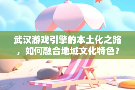 武汉游戏引擎的本土化之路，如何融合地域文化特色？