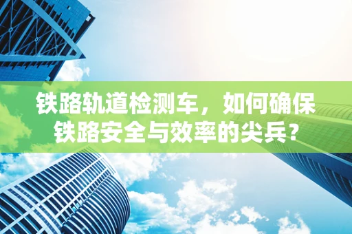 铁路轨道检测车，如何确保铁路安全与效率的尖兵？