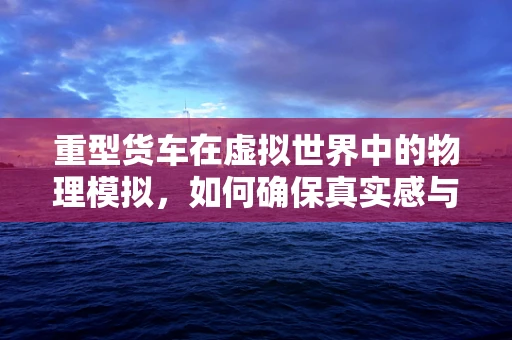 重型货车在虚拟世界中的物理模拟，如何确保真实感与性能的平衡？