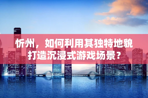 忻州，如何利用其独特地貌打造沉浸式游戏场景？