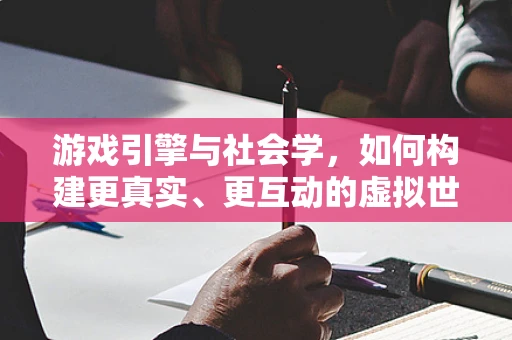游戏引擎与社会学，如何构建更真实、更互动的虚拟世界？
