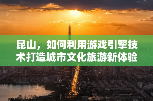 昆山，如何利用游戏引擎技术打造城市文化旅游新体验？