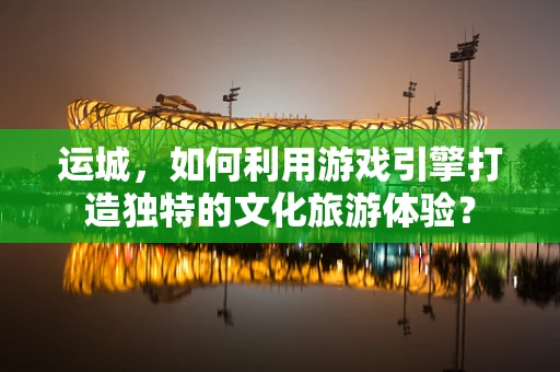 运城，如何利用游戏引擎打造独特的文化旅游体验？