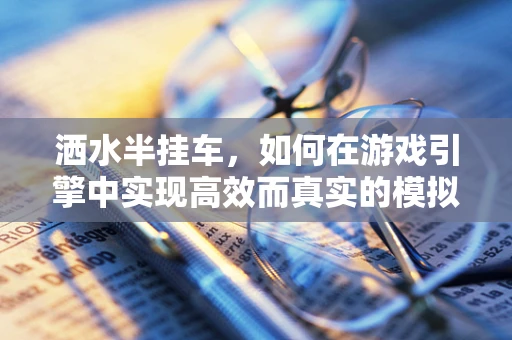 洒水半挂车，如何在游戏引擎中实现高效而真实的模拟？