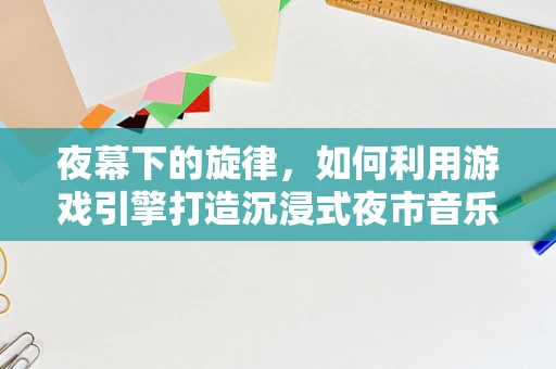 夜幕下的旋律，如何利用游戏引擎打造沉浸式夜市音乐节体验？