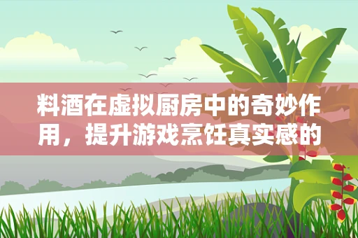 料酒在虚拟厨房中的奇妙作用，提升游戏烹饪真实感的关键？