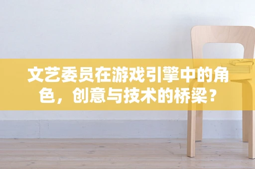 文艺委员在游戏引擎中的角色，创意与技术的桥梁？