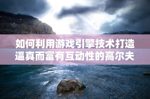 如何利用游戏引擎技术打造逼真而富有互动性的高尔夫球场体验？