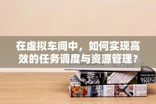 在虚拟车间中，如何实现高效的任务调度与资源管理？