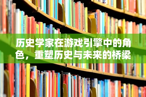 历史学家在游戏引擎中的角色，重塑历史与未来的桥梁