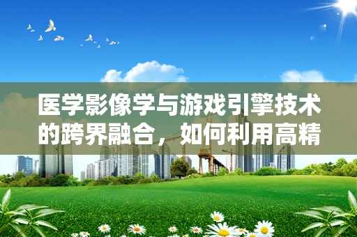 医学影像学与游戏引擎技术的跨界融合，如何利用高精度视觉效果提升医疗培训体验？