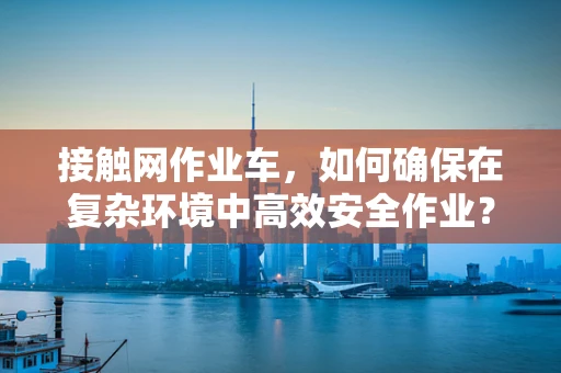 接触网作业车，如何确保在复杂环境中高效安全作业？