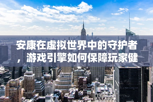 安康在虚拟世界中的守护者，游戏引擎如何保障玩家健康体验？
