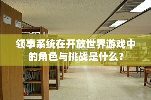 领事系统在开放世界游戏中的角色与挑战是什么？