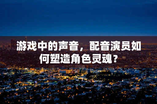 游戏中的声音，配音演员如何塑造角色灵魂？