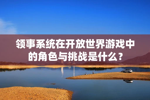 领事系统在开放世界游戏中的角色与挑战是什么？