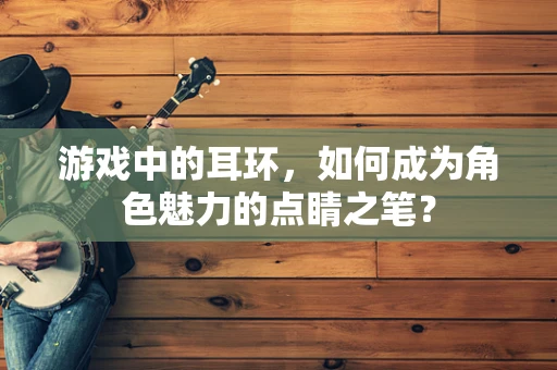 游戏中的耳环，如何成为角色魅力的点睛之笔？