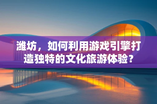 潍坊，如何利用游戏引擎打造独特的文化旅游体验？