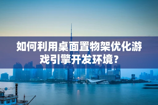 如何利用桌面置物架优化游戏引擎开发环境？