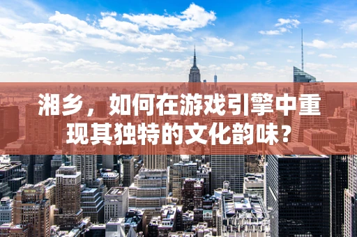 湘乡，如何在游戏引擎中重现其独特的文化韵味？