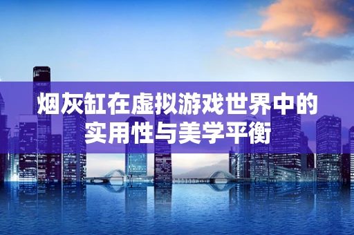 烟灰缸在虚拟游戏世界中的实用性与美学平衡