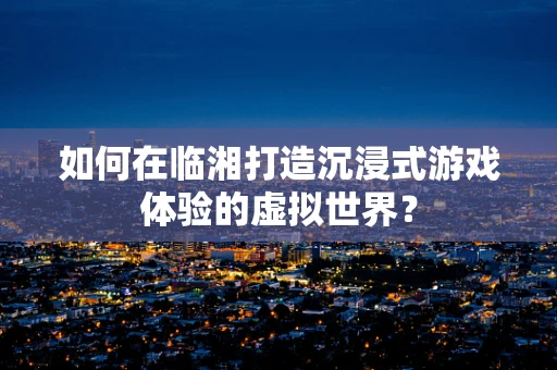 如何在临湘打造沉浸式游戏体验的虚拟世界？