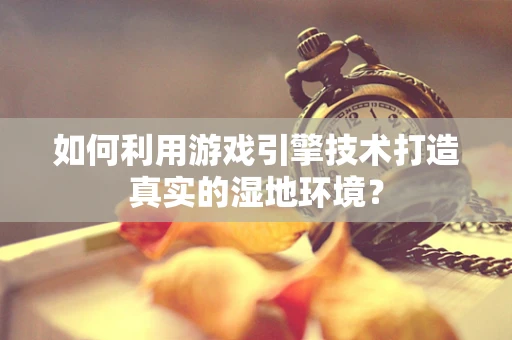如何利用游戏引擎技术打造真实的湿地环境？