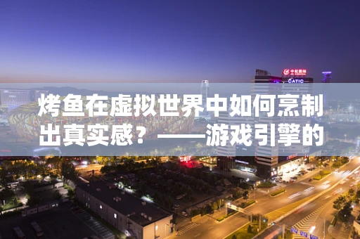 烤鱼在虚拟世界中如何烹制出真实感？——游戏引擎的视觉与交互挑战