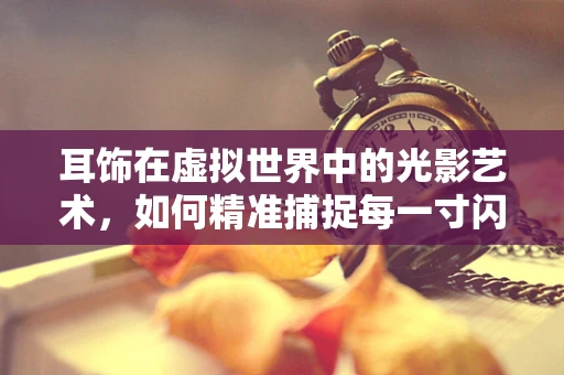 耳饰在虚拟世界中的光影艺术，如何精准捕捉每一寸闪耀？