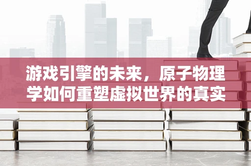 游戏引擎的未来，原子物理学如何重塑虚拟世界的真实感？