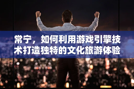 常宁，如何利用游戏引擎技术打造独特的文化旅游体验？