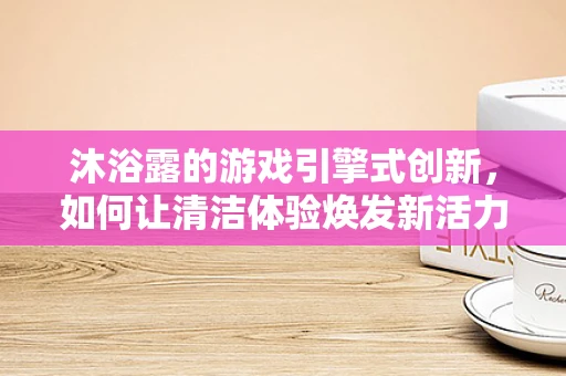沐浴露的游戏引擎式创新，如何让清洁体验焕发新活力？
