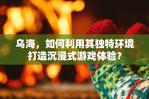 乌海，如何利用其独特环境打造沉浸式游戏体验？