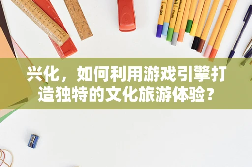 兴化，如何利用游戏引擎打造独特的文化旅游体验？