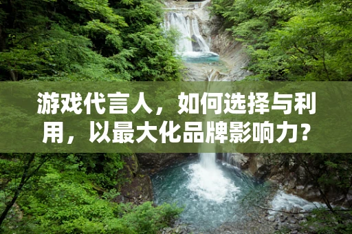 游戏代言人，如何选择与利用，以最大化品牌影响力？