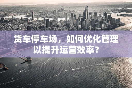 货车停车场，如何优化管理以提升运营效率？