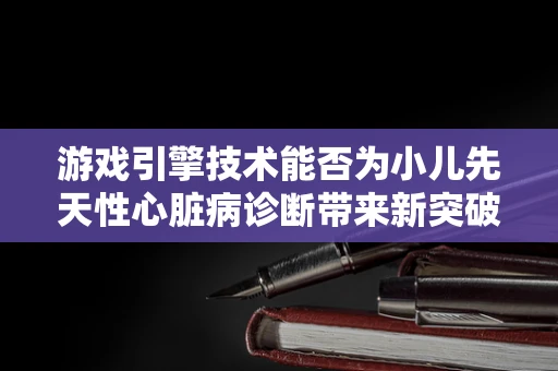 游戏引擎技术能否为小儿先天性心脏病诊断带来新突破？