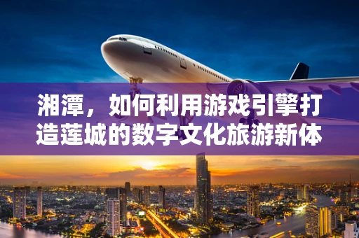 湘潭，如何利用游戏引擎打造莲城的数字文化旅游新体验？