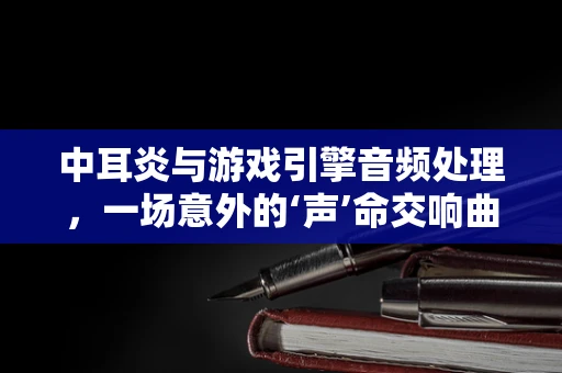 中耳炎与游戏引擎音频处理，一场意外的‘声’命交响曲