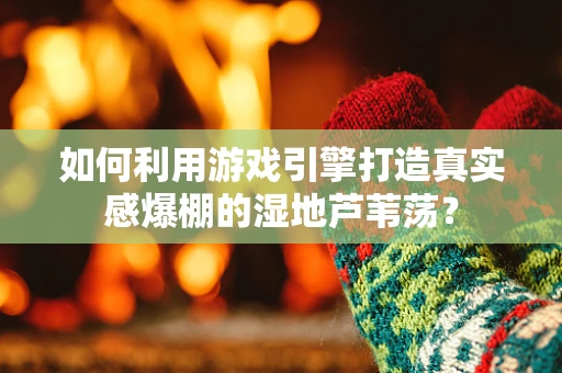 如何利用游戏引擎打造真实感爆棚的湿地芦苇荡？