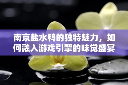 南京盐水鸭的独特魅力，如何融入游戏引擎的味觉盛宴？