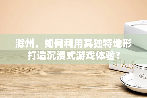 滁州，如何利用其独特地形打造沉浸式游戏体验？
