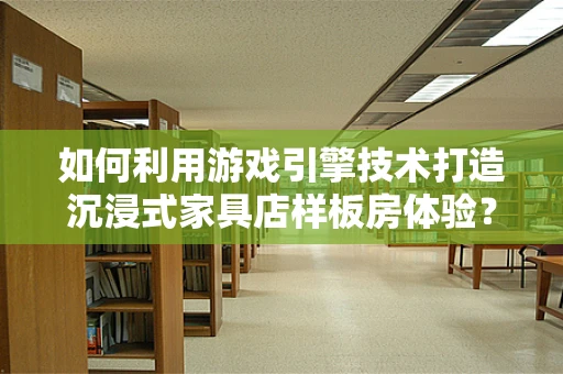 如何利用游戏引擎技术打造沉浸式家具店样板房体验？