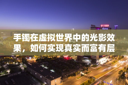 手镯在虚拟世界中的光影效果，如何实现真实而富有层次的视觉体验？