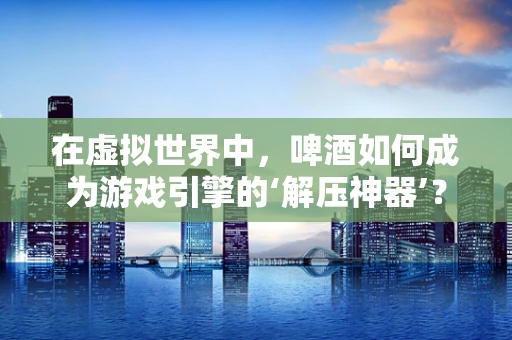 在虚拟世界中，啤酒如何成为游戏引擎的‘解压神器’？