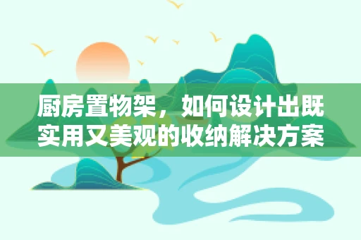 厨房置物架，如何设计出既实用又美观的收纳解决方案？