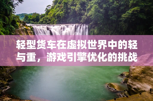 轻型货车在虚拟世界中的轻与重，游戏引擎优化的挑战